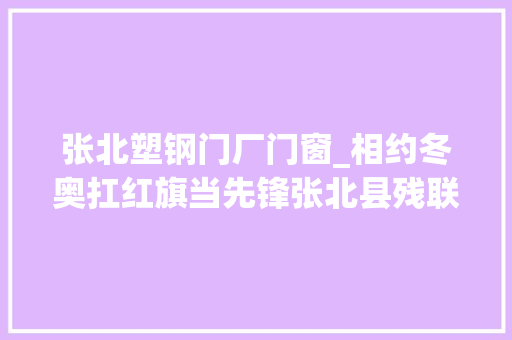 张北塑钢门厂门窗_相约冬奥扛红旗当先锋张北县残联在行动张家口市残联引诱深入张北县指导工作 塑钢门