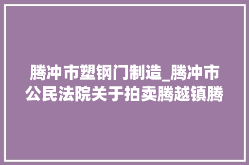 腾冲市塑钢门制造_腾冲市公民法院关于拍卖腾越镇腾冲世纪城腾富苑66号楼04户房地产的通知书记