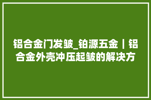 铝合金门发皱_铂源五金｜铝合金外壳冲压起皱的解决方法有哪些
