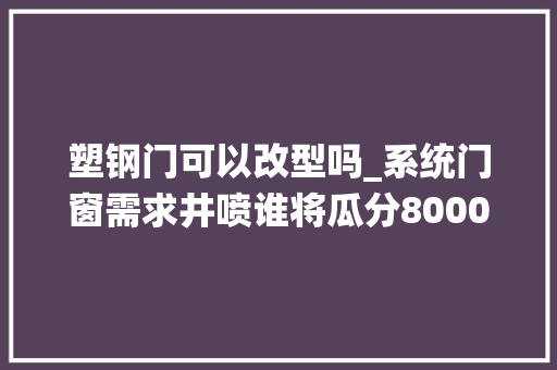 塑钢门可以改型吗_系统门窗需求井喷谁将瓜分8000亿蛋糕