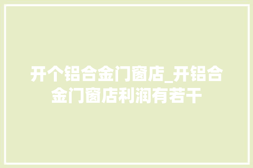 开个铝合金门窗店_开铝合金门窗店利润有若干 实木门