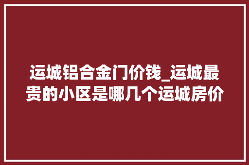 运城铝合金门价钱_运城最贵的小区是哪几个运城房价最高的楼盘 玻璃门
