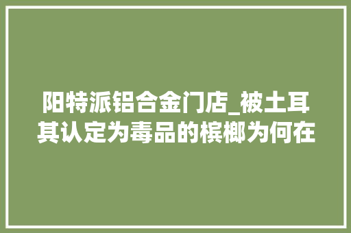 阳特派铝合金门店_被土耳其认定为毒品的槟榔为何在我国还能每年狂卖百亿