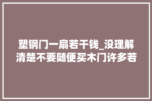 塑钢门一扇若干钱_没理解清楚不要随便买木门许多若干人都吃亏10年迈木工的心里话