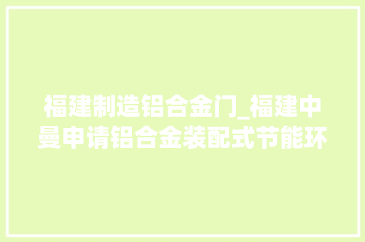 福建制造铝合金门_福建中曼申请铝合金装配式节能环保门窗专利降低室内能量花费