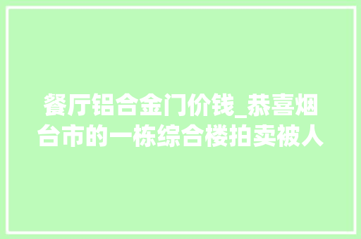 餐厅铝合金门价钱_恭喜烟台市的一栋综合楼拍卖被人以12461万元的高价拿下了