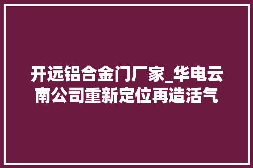 开远铝合金门厂家_华电云南公司重新定位再造活气