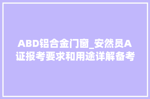 ABD铝合金门窗_安然员A证报考要求和用途详解备考必读