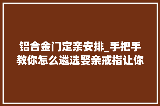 铝合金门定亲安排_手把手教你怎么遴选娶亲戒指让你抱得丽人归
