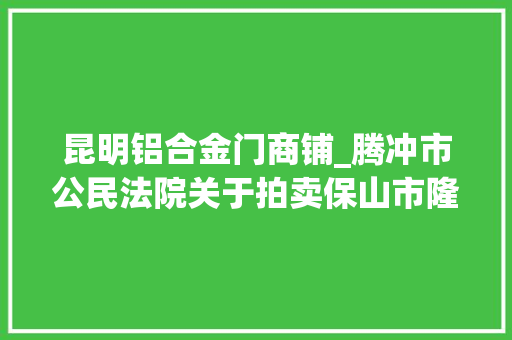昆明铝合金门商铺_腾冲市公民法院关于拍卖保山市隆阳区永昌街道干事处九龙路北段西侧彩蝶家园二期61幢6号商铺的通知书记