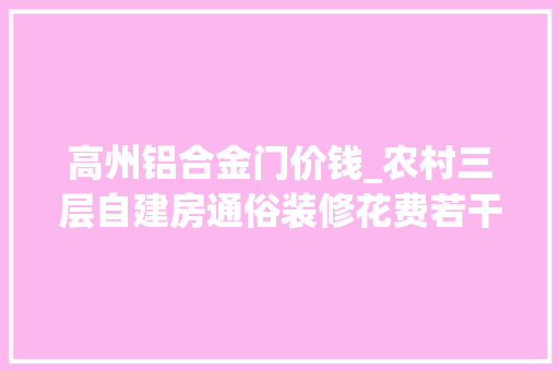 高州铝合金门价钱_农村三层自建房通俗装修花费若干钱。