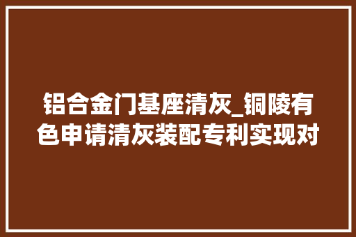 铝合金门基座清灰_铜陵有色申请清灰装配专利实现对积灰的分流降速 防火门