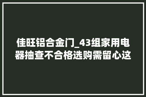 佳旺铝合金门_43组家用电器抽查不合格选购需留心这几点