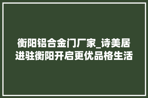 衡阳铝合金门厂家_诗美居进驻衡阳开启更优品格生活体验