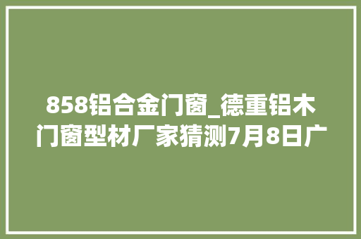 858铝合金门窗_德重铝木门窗型材厂家猜测7月8日广州建博会效果