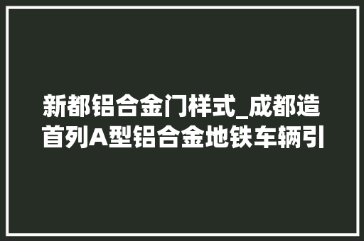 新都铝合金门样式_成都造首列A型铝合金地铁车辆引领成都迈入地铁新时代