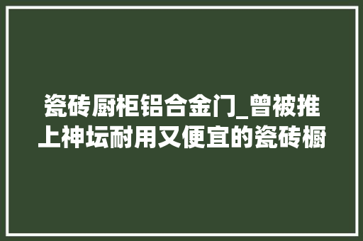 瓷砖厨柜铝合金门_曾被推上神坛耐用又便宜的瓷砖橱柜为何现实中很少见到