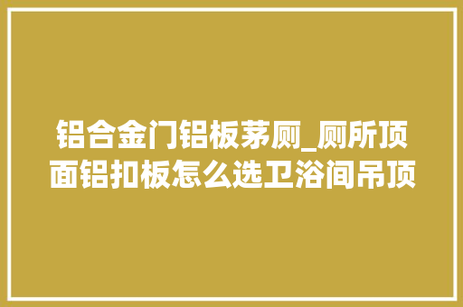 铝合金门铝板茅厕_厕所顶面铝扣板怎么选卫浴间吊顶选购小窍门