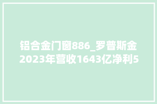 铝合金门窗886_罗普斯金2023年营收1643亿净利522317万董事长宫长义未在公司领取待遇 铝合金门