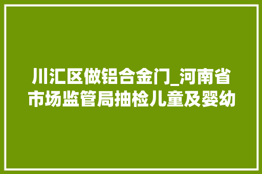 川汇区做铝合金门_河南省市场监管局抽检儿童及婴幼儿服装等104种产品不相符创造率为68 塑钢门 川汇区做铝合金门_河南省市场监管局抽检儿童及婴幼儿服装等104种产品不相符创造率为68 塑钢门