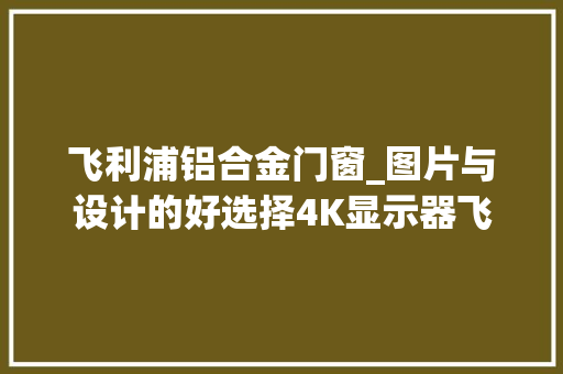 飞利浦铝合金门窗_图片与设计的好选择4K显示器飞利浦279P1FR体验
