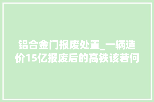 铝合金门报废处置_一辆造价15亿报废后的高铁该若何处理我国工程师有妙招