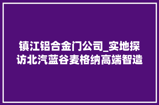 镇江铝合金门公司_实地探访北汽蓝谷麦格纳高端智造基地破解极狐造车的高品格密码