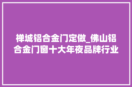 禅城铝合金门定做_佛山铝合金门窗十大年夜品牌行业高品格品牌参考指南