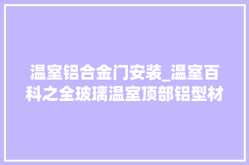 温室铝合金门安装_温室百科之全玻璃温室顶部铝型材若何安装