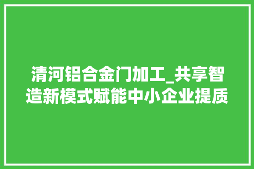 清河铝合金门加工_共享智造新模式赋能中小企业提质增效