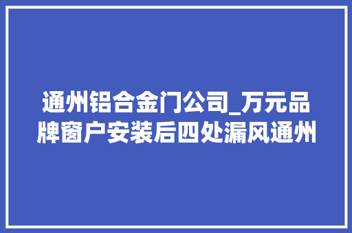 通州铝合金门公司_万元品牌窗户安装后四处漏风通州市场监管局三次调解成功维权 推拉门