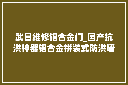 武昌维修铝合金门_国产抗洪神器铝合金拼装式防洪墙亮相武汉 实木门