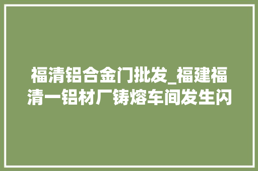 福清铝合金门批发_福建福清一铝材厂铸熔车间发生闪爆疑似机械设备运行中激发事件致2去世1伤 实木门