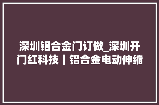 深圳铝合金门订做_深圳开门红科技｜铝合金电动伸缩门供应商为每扇门授予独特灵魂 折叠门