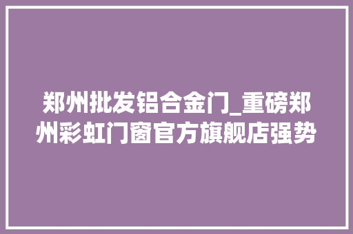 郑州批发铝合金门_重磅郑州彩虹门窗官方旗舰店强势入驻拼多多
