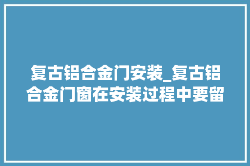 复古铝合金门安装_复古铝合金门窗在安装过程中要留心哪些问题