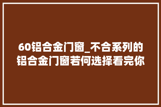 60铝合金门窗_不合系列的铝合金门窗若何选择看完你就知道了今日更新