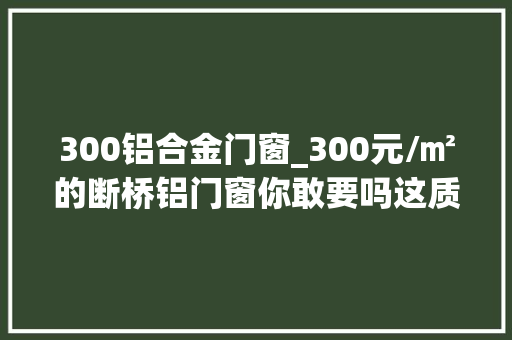 300铝合金门窗_300元/㎡的断桥铝门窗你敢要吗这质量真的不敢阿谀 铝合金门