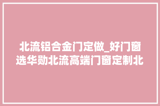 北流铝合金门定做_好门窗选华勋北流高端门窗定制北流断桥铝门窗北流
