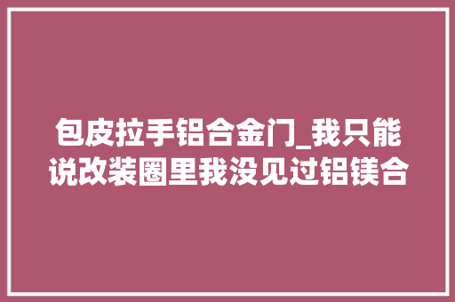包皮拉手铝合金门_我只能说改装圈里我没见过铝镁合金长啥样牙缝哥门桥俱乐部 推拉门