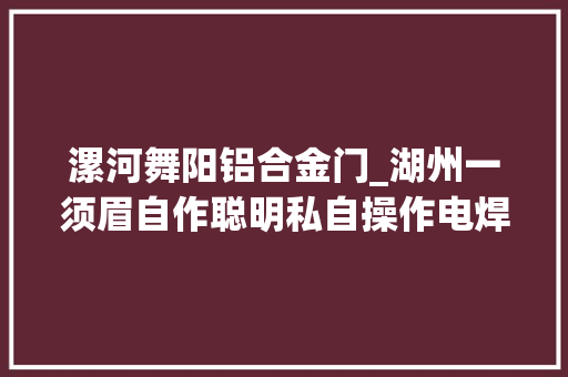 漯河舞阳铝合金门_湖州一须眉自作聪明私自操作电焊无证上岗被拘留