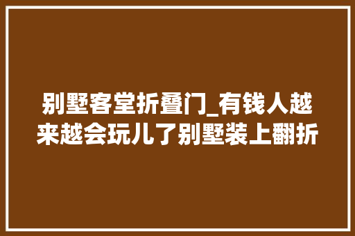 别墅客堂折叠门_有钱人越来越会玩儿了别墅装上翻折叠门汽车都能轻松开进室内