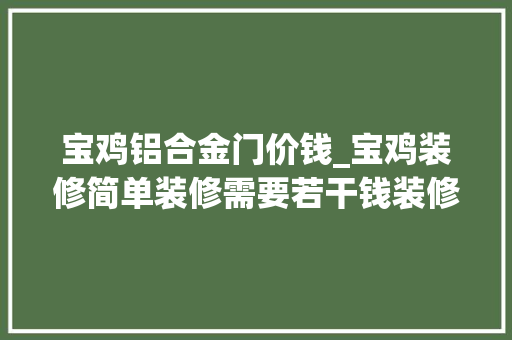 宝鸡铝合金门价钱_宝鸡装修简单装修需要若干钱装修小白学预算