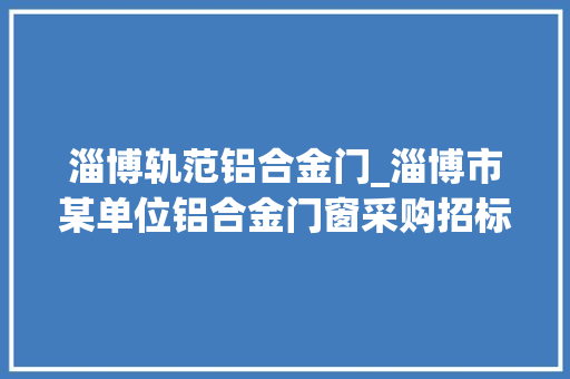 淄博轨范铝合金门_淄博市某单位铝合金门窗采购招标通知书记预算71万元