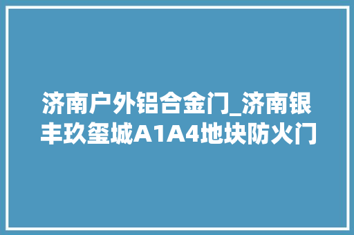 济南户外铝合金门_济南银丰玖玺城A1A4地块防火门供货及安装工程招标通知书记