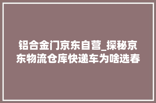 铝合金门京东自营_探秘京东物流仓库快递车为啥选春风多利卡D6