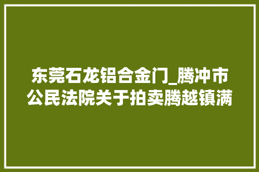 东莞石龙铝合金门_腾冲市公民法院关于拍卖腾越镇满邑社区华园三小区47号A3031室房地产的通知书记