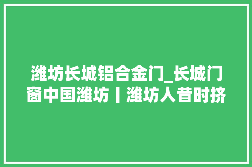 潍坊长城铝合金门_长城门窗中国潍坊丨潍坊人昔时挤破脑袋想进的企业