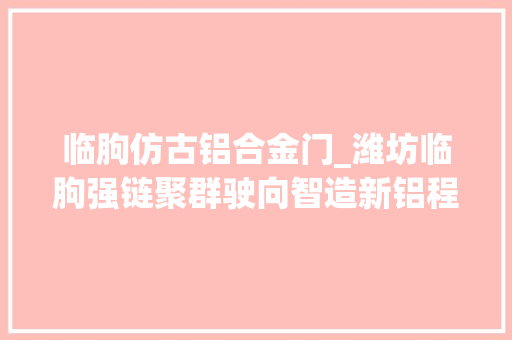 临朐仿古铝合金门_潍坊临朐强链聚群驶向智造新铝程