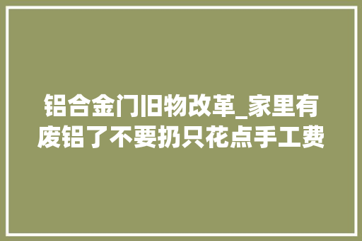 铝合金门旧物改革_家里有废铝了不要扔只花点手工费铸成铝锅铝盆废料运用化旧为新